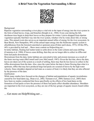 A Brief Note On Vegetation Surrounding A River
Background
Riparian vegetation surrounding a river plays a vital role in the input of energy into the river system in
the form of dead leaves, twigs, and branches (Knight et al., 1984). Every year during the fall,
deciduous trees begin to drop their leaves as they prepare for winter. Leaves dropped from riparian
vegetation typically find their way into the river system, whether it be by wind, direct fall, or strong
rains. This annual event also serves as an important annual influx of energy for the river ecosystem. In
Bear Brook, New Hampshire, 99% of the annual input energy into the freshwater aquatic system is
allochthonous from the forested watershed or upstream areas (Fisher and Likens, 1973). Of this 99%,
44% is provided by leaf and ... Show more content on Helpwriting.net ...
In lentic habitats, floating leaf matter tends to settle down in the water column and cease drifting
(Cummins et al. 1980). If leaves cease drifting, then they are no longer able to collect in riffles and
form leaf packs downstream.
Downstream from the dam, lentic habitats are converted to lotic and erosion increases as a result of
the faster moving water (McConnell and Lowe McConnell, 1987). Given the fact that, above the dam,
leaves are taken out of the system as a result of settling, there may then be less leaves to collect in the
riffles downstream from the dam. Also, since the water below the dam is faster flowing than what it is
upstream, riffles that may have produced large leaf packs are scoured of leaves by the high water
velocity. Since shredders depend on leaf mats as a source of food, it is likely that they are also affected
by the presence of the dam.
Justification
While many studies have focused on the changes of habitat and populations of aquatic invertebrates
caused by low head dams (eg., Dean et al., 2002; Tiemann et al., 2004; Santucci et al., 2005) there
have been no studies conducted that focus specifically on the effects of low head dams on the
formation of leaf packs or how the presence of these leaf packs affect shredder abundance. Shredders
are important to the river ecosystem, as they are one of the key groups of aquatic insects found within
the
... Get more on HelpWriting.net ...
 