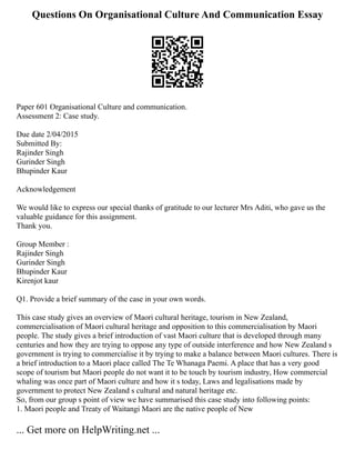 Questions On Organisational Culture And Communication Essay
Paper 601 Organisational Culture and communication.
Assessment 2: Case study.
Due date 2/04/2015
Submitted By:
Rajinder Singh
Gurinder Singh
Bhupinder Kaur
Acknowledgement
We would like to express our special thanks of gratitude to our lecturer Mrs Aditi, who gave us the
valuable guidance for this assignment.
Thank you.
Group Member :
Rajinder Singh
Gurinder Singh
Bhupinder Kaur
Kirenjot kaur
Q1. Provide a brief summary of the case in your own words.
This case study gives an overview of Maori cultural heritage, tourism in New Zealand,
commercialisation of Maori cultural heritage and opposition to this commercialisation by Maori
people. The study gives a brief introduction of vast Maori culture that is developed through many
centuries and how they are trying to oppose any type of outside interference and how New Zealand s
government is trying to commercialise it by trying to make a balance between Maori cultures. There is
a brief introduction to a Maori place called The Te Whanaga Paemi. A place that has a very good
scope of tourism but Maori people do not want it to be touch by tourism industry, How commercial
whaling was once part of Maori culture and how it s today, Laws and legalisations made by
government to protect New Zealand s cultural and natural heritage etc.
So, from our group s point of view we have summarised this case study into following points:
1. Maori people and Treaty of Waitangi Maori are the native people of New
... Get more on HelpWriting.net ...
 