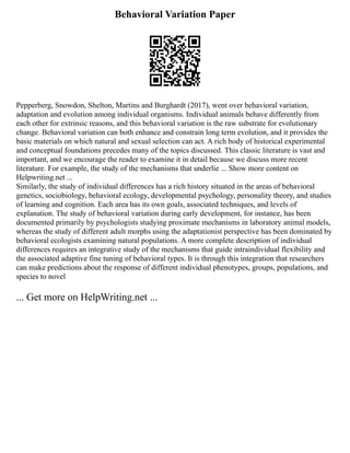 Behavioral Variation Paper
Pepperberg, Snowdon, Shelton, Martins and Burghardt (2017), went over behavioral variation,
adaptation and evolution among individual organisms. Individual animals behave differently from
each other for extrinsic reasons, and this behavioral variation is the raw substrate for evolutionary
change. Behavioral variation can both enhance and constrain long term evolution, and it provides the
basic materials on which natural and sexual selection can act. A rich body of historical experimental
and conceptual foundations precedes many of the topics discussed. This classic literature is vast and
important, and we encourage the reader to examine it in detail because we discuss more recent
literature. For example, the study of the mechanisms that underlie ... Show more content on
Helpwriting.net ...
Similarly, the study of individual differences has a rich history situated in the areas of behavioral
genetics, sociobiology, behavioral ecology, developmental psychology, personality theory, and studies
of learning and cognition. Each area has its own goals, associated techniques, and levels of
explanation. The study of behavioral variation during early development, for instance, has been
documented primarily by psychologists studying proximate mechanisms in laboratory animal models,
whereas the study of different adult morphs using the adaptationist perspective has been dominated by
behavioral ecologists examining natural populations. A more complete description of individual
differences requires an integrative study of the mechanisms that guide intraindividual flexibility and
the associated adaptive fine tuning of behavioral types. It is through this integration that researchers
can make predictions about the response of different individual phenotypes, groups, populations, and
species to novel
... Get more on HelpWriting.net ...
 
