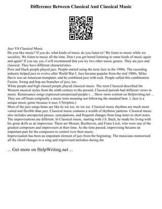 Difference Between Classical And Classical Music
Jazz VS Classical Music
Do you like music? If you do, what kinds of music do you listen to? We listen to music while we
socialize. We listen to music all the time. Don t you get bored listening to same kinds of music again
and again? If you say yes, I will recommend that you try two other music genres. They are jazz and
classical. They have different characteristics.
Poor and black people played jazz. People started using the term Jazz in the 1900s. The recording
industry helped jazz to evolve after World War I. Jazz became popular from the mid 1900s. Miles
Davis was an American trumpeter, and he combined jazz with rock. People called this combination
Fusion. Swing and bop are branches of jazz, too.
White people and high classed people played classical music. The term Classical described the
Western musical styles from the ninth century to the present. Classical periods had different views in
music. Renaissance songs expressed unrepressed people s ... Show more content on Helpwriting.net ...
They use off beats (originally a music term meaning not following the standard beat. ). Jazz is a
unique music genre because it uses 3/3(triplets.)
Most of the jazz songs beats are like tic toc toc, tic toc toc. Classical music rhythms are much more
varied and flexible than jazz. Classical music contains a wealth of rhythmic patterns. Classical music
also includes unexpected pauses, syncopations, and frequent changes from long notes to short notes.
The improvisations are different. In Classical music, starting with J.S. Bach, he made his living with
his great skills as an improviser. There are Mozart, Beethoven, and Franz Liszt, who were one of the
greatest composers and improvisers at their time. As the time passed, improvising became an
important part for the composers to control over their music.
Improvisation has been an important element of jazz from the beginning. The musicians memorized
all the chord changes to a song and improvised melodies during the
... Get more on HelpWriting.net ...
 