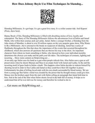How Does Johnny Boyle Use Film Techniques In Slumdog...
Slumdog Millionaire. It s got hope. It s got a great love story. It s a roller coaster ride. Anil Kapoor
(Prem, show host).
Danny Boyle s Film, Slumdog Millionaire is filled with absorbing stories of love, loyalty and
redemption. The Story of The Slumdog Millionaire follows the adventurous lives of Salim and Jamal
Malik, who within their journey pick up Latika. Jamal, Salim s younger brother, a Slumdog from the
Juhu slums of Mumbai, is about to win 20 million rupees on the very popular game show, Who Wants
to Be a Millionaire , but is arrested in the break on suspicion of cheating. Jamal has a series of
flashbacks throughout the film that show the importance of the events that occurred throughout his
childhood, which also answers all questions that are thrown his way in the show. An important
character from whom we learn something is Salim, who showed us how your individual morality
determines the choices you make and the path your life takes. The techniques of costume, lighting and
recurring ... Show more content on Helpwriting.net ...
At an early age Salim uses his hand as a gun when people ridicule him. Also Salim uses a gun as self
preservation when he shoots Maman and flees to an empty hotel with Jamal and Latika. In the end the
recurring motif of guns leads to Salim s death. This happens when Salim decides to redeem himself by
shooting Javed in order to free Latika and Jamal so they could have their life together in peace.
Unfortunately his plan of killing Javed ends with his own death surrounded by blood money. We see
from a young age that Salim s mind was clouded by the power that he thought money could give him.
Money tore the brothers apart from the start with Salim selling an autograph that Jamal held dear to
him. And at the end of the film when Salim shoots Javed in the bath full of money. It helps us to
understand that all he ever did was for money and therefore he wished to die in
... Get more on HelpWriting.net ...
 