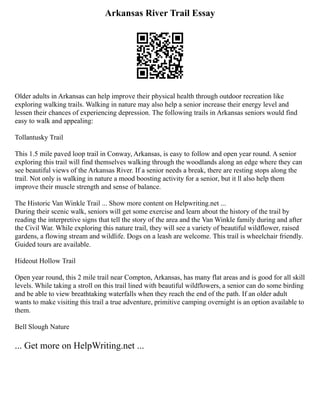 Arkansas River Trail Essay
Older adults in Arkansas can help improve their physical health through outdoor recreation like
exploring walking trails. Walking in nature may also help a senior increase their energy level and
lessen their chances of experiencing depression. The following trails in Arkansas seniors would find
easy to walk and appealing:
Tollantusky Trail
This 1.5 mile paved loop trail in Conway, Arkansas, is easy to follow and open year round. A senior
exploring this trail will find themselves walking through the woodlands along an edge where they can
see beautiful views of the Arkansas River. If a senior needs a break, there are resting stops along the
trail. Not only is walking in nature a mood boosting activity for a senior, but it ll also help them
improve their muscle strength and sense of balance.
The Historic Van Winkle Trail ... Show more content on Helpwriting.net ...
During their scenic walk, seniors will get some exercise and learn about the history of the trail by
reading the interpretive signs that tell the story of the area and the Van Winkle family during and after
the Civil War. While exploring this nature trail, they will see a variety of beautiful wildflower, raised
gardens, a flowing stream and wildlife. Dogs on a leash are welcome. This trail is wheelchair friendly.
Guided tours are available.
Hideout Hollow Trail
Open year round, this 2 mile trail near Compton, Arkansas, has many flat areas and is good for all skill
levels. While taking a stroll on this trail lined with beautiful wildflowers, a senior can do some birding
and be able to view breathtaking waterfalls when they reach the end of the path. If an older adult
wants to make visiting this trail a true adventure, primitive camping overnight is an option available to
them.
Bell Slough Nature
... Get more on HelpWriting.net ...
 
