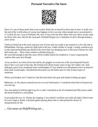 Personal Narrative On Snow
Snow. It s one of those perils that every trucker finds him or herself in from time to time. It really isn t
the end of the world unless of course one happens to be in an area where people aren t accustomed to
it. Luckily for me, I was in Portland. Oh, sure. Every town has their idiots who can t drive on dry road,
let alone slick ones. But for the most part, Portland Oregon isn t a bad place to drive through during a
snow storm.
I had just fueled up at the truck stop just east of town and was ready to get started on a five day trip to
Philadelphia. Having a relatively light load in the box, I didn t bother to weigh. I simply wanted to get
on the road and hopefully get ahead of the storm that was dumping snow to the tune of about two and
half inches per ... Show more content on Helpwriting.net ...
He was kind enough to dust the snow off his clothes before he climbed in. I wasn t expecting the
surprise that came next though.
As he sat down, he removed his hat and his ski goggles to reveal one of the most beautiful boyish
faces I have ever seen to this day. He looked to be about twenty years of age, but I didn t ask. And
although a part of me wondered what would happen if I just leaned over and planted a kiss so deep his
back teeth would tingle, I decided that discretion was the better part of valor in these types of
situations.
Where you headed, son? I asked as I put the truck back into gear and started winding up again.
Baltimore, sir. He almost seemed nervous to reveal information. I wondered what kind of situation he
was leaving.
You sure picked a hellofa night to go for a walk. I chuckled as the five hundred and fifty horses under
the hood climbed to a soft gallop.
It got picked for me, sir. Thanks for stopping. I was afraid I would be out in this all night. Glad to hear
he wasn t high or drunk, I decided against prying about who or what picked his choice of
transportation for the
... Get more on HelpWriting.net ...
 