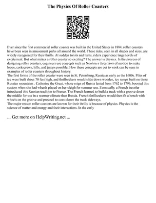 The Physics Of Roller Coasters
Ever since the first commercial roller coaster was built in the United States in 1884, roller coasters
have been seen in amusement parks all around the world. These rides, seen in all shapes and sizes, are
widely recognized for their thrills. At sudden twists and turns, riders experience large levels of
excitement. But what makes a roller coaster so exciting? The answer is physics. In the process of
designing roller coasters, engineers use concepts such as Newton s three laws of motion to make
loops, corkscrews, hills, and jumps possible. How these concepts are put to work can be seen in
examples of roller coasters throughout history.
The first forms of the roller coaster were seen in St. Petersburg, Russia as early as the 1600s. Piles of
ice were built about 70 feet high, and thrillseekers would slide down wooden, icy ramps built on these
Russian mountains . Catherine the Great, whose reign of Russia lasted from 1762 to 1796, boosted this
custom when she had wheels placed on her sleigh for summer use. Eventually, a French traveler
introduced this Russian tradition to France. The French learned to build a track with a groove down
the middle for use in a warmer climate than Russia. French thrillseekers would then fit a bench with
wheels on the groove and proceed to coast down the track sideways.
The major reason roller coasters are known for their thrills is because of physics. Physics is the
science of matter and energy and their interactions. In the early
... Get more on HelpWriting.net ...
 
