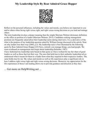 My Leadership Style By Rear Admiral Grace Hopper
Reflect on the personal influences, including the values and morals, you believe are important to you
and/or others when facing right versus right, and right versus wrong decisions as you lead and manage
others.
The term leadership invokes a deeper meaning than the simple Merriam Webster dictionary definition
as the office or position of a leader (Merriam Webster, 2015). Candidates seeking management
positions are frequently asked about their leadership styles during interviews. It is a derivative of the
what is the purpose of my leadership question asked by William George discussed in his article, Note
on why leaders lose their way (2004, p.2). My leadership style is best illustrated by the following
quote by Rear Admiral Grace Hopper (US Navy, retired): you manage things, you lead people. We
went overboard on management and forgot about leadership (Schieber, 1987).
I have fashioned my leadership style based on that quote as I have worked for my fair share of good
leaders as well as those that lost their way. The ones that hold true to their authentic leadership selves
understood what it meant for them to a leader from what they required in their respective leaders. The
same holds true for me. My values and morals as well as life experiences play a significant role in
how I address right versus right and right versus wrong decisions. Moreover, my appreciation for the
life experiences of those I am leading allows me to provide guidance and direction as they face
... Get more on HelpWriting.net ...
 