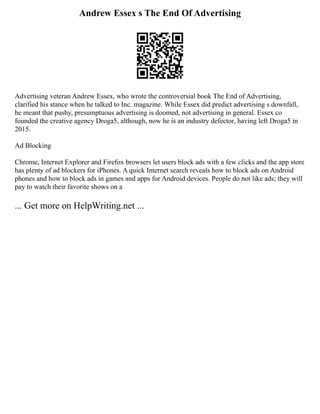 Andrew Essex s The End Of Advertising
Advertising veteran Andrew Essex, who wrote the controversial book The End of Advertising,
clarified his stance when he talked to Inc. magazine. While Essex did predict advertising s downfall,
he meant that pushy, presumptuous advertising is doomed, not advertising in general. Essex co
founded the creative agency Droga5, although, now he is an industry defector, having left Droga5 in
2015.
Ad Blocking
Chrome, Internet Explorer and Firefox browsers let users block ads with a few clicks and the app store
has plenty of ad blockers for iPhones. A quick Internet search reveals how to block ads on Android
phones and how to block ads in games and apps for Android devices. People do not like ads; they will
pay to watch their favorite shows on a
... Get more on HelpWriting.net ...
 