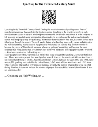 Lynching In The Twentieth-Century South
Lynching in the Twentieth Century South During the twentieth century lynching was a form of
punishment exercised frequently in the Southern states. Lynching is the practice whereby a mob
usually several dozen or several hundred persons takes the law into its own hands in order to injure or
kill a person accused of some wrongdoing (Zangrando). In several cases the mob would not really
reason with the people they are punishing, most times there would not be a trial, like there would be if
it had gone through the courts. The mob would dictate whether they were guilty or not and determine
the punishment they would receive. People could be lynched for a crime they did not commit or
because they were affiliated with someone who were guilty of something, and because the mob
assumed they were guilty, they took matters into their own hands and those people would be lynched.
... Show more content on Helpwriting.net ...
Many people believe they were the only people that were subjected to lynching s, however that is not
true. There were white people that were lynched as well, however the number of African American s
far outnumbered those of whites. According to Robert Gibson, between the years 1882 and 1951, there
were 4,730 lynching s recorded in the United States; 3,347 were African American s and 1,293 were
white (Gipson). The number of lynching s indicated are only the number of cases that were reported
during this time, it does not include the number of people that were killed behind closed doors. It was
not uncommon for
... Get more on HelpWriting.net ...
 