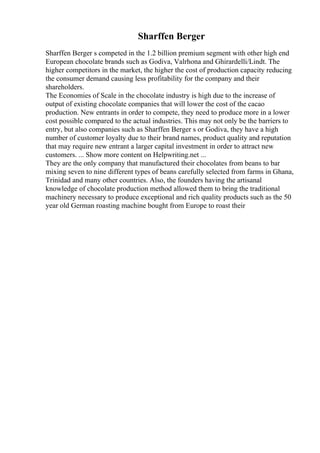 Sharffen Berger
Sharffen Berger s competed in the 1.2 billion premium segment with other high end
European chocolate brands such as Godiva, Valrhona and Ghirardelli/Lindt. The
higher competitors in the market, the higher the cost of production capacity reducing
the consumer demand causing less profitability for the company and their
shareholders.
The Economies of Scale in the chocolate industry is high due to the increase of
output of existing chocolate companies that will lower the cost of the cacao
production. New entrants in order to compete, they need to produce more in a lower
cost possible compared to the actual industries. This may not only be the barriers to
entry, but also companies such as Sharffen Berger s or Godiva, they have a high
number of customer loyalty due to their brand names, product quality and reputation
that may require new entrant a larger capital investment in order to attract new
customers. ... Show more content on Helpwriting.net ...
They are the only company that manufactured their chocolates from beans to bar
mixing seven to nine different types of beans carefully selected from farms in Ghana,
Trinidad and many other countries. Also, the founders having the artisanal
knowledge of chocolate production method allowed them to bring the traditional
machinery necessary to produce exceptional and rich quality products such as the 50
year old German roasting machine bought from Europe to roast their
 