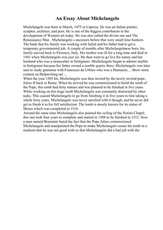 An Essay About Michelangelo
Michelangelo was born in March, 1475 in Caprese. He was an Italian painter,
sculptor, architect, and poet. He is one of the biggest contributors to the
development of Western art today. He was also called the divine one and The
Renaissance Man . Michelangelo s ancestors before that were small time bankers.
The bank that his family was working with failed and his father had to get a
temporary governmental job. A couple of months after Michelangelowas born, his
family moved back to Florence, Italy. His mother was ill for a long time and died in
1481 when Michelangelo was just six. He then went to go live his nanny and her
husband who was a stonecutter in Settignano. Michelangelo began to admire marble
in Settignano because his father owned a marble quarry there. Michelangelo was later
sent to study grammar with Francesco da Urbino who was a Humanist.... Show more
content on Helpwriting.net ...
When the year 1505 hit, Michelangelo was then invited by the newly invited pope,
Julius II back to Rome. When he arrived he was commissioned to build the tomb of
the Pope, this tomb had forty statues and was planned to be finished in five years.
While working on this huge tomb Michelangelo was constantly distracted by other
tasks. This caused Michelangelo to go from finishing it in five years to him taking a
whole forty years. Michelangelo was never satisfied with it though, and he never did
get to finish it to his full satisfaction. The tomb is mostly known for its statue of
Moses which was completed in 1516.
Around the same time Michelangelo also painted the ceiling of the Sistine Chapel,
this one took four years to complete and started in 1508 to be finished in 1512. Now
a man named Bramante hated the fact that the Pope Julius commissioned
Michelangelo and manipulated the Pope to make Michelangelo create the tomb in a
medium that he was not good with so that Michelangelo did a bad job with the
 