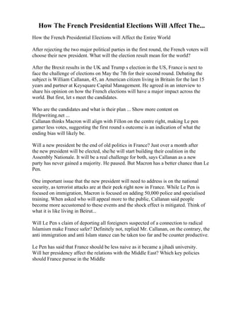 How The French Presidential Elections Will Affect The...
How the French Presidential Elections will Affect the Entire World
After rejecting the two major political parties in the first round, the French voters will
choose their new president. What will the election result mean for the world?
After the Brexit results in the UK and Trump s election in the US, France is next to
face the challenge of elections on May the 7th for their second round. Debating the
subject is William Callanan, 45, an American citizen living in Britain for the last 15
years and partner at Keysquare Capital Management. He agreed in an interview to
share his opinion on how the French elections will have a major impact across the
world. But first, let s meet the candidates.
Who are the candidates and what is their plan ... Show more content on
Helpwriting.net ...
Callanan thinks Macron will align with Fillon on the centre right, making Le pen
garner less votes, suggesting the first round s outcome is an indication of what the
ending bias will likely be.
Will a new president be the end of old politics in France? Just over a month after
the new president will be elected, she/he will start building their coalition in the
Assembly Nationale. It will be a real challenge for both, says Callanan as a new
party has never gained a majority. He paused. But Macron has a better chance than Le
Pen.
One important issue that the new president will need to address is on the national
security, as terrorist attacks are at their peek right now in France. While Le Pen is
focused on immigration, Macron is focused on adding 50,000 police and specialised
training. When asked who will appeal more to the public, Callanan said people
become more accustomed to these events and the shock effect is mitigated. Think of
what it is like living in Beirut...
Will Le Pen s claim of deporting all foreigners suspected of a connection to radical
Islamism make France safer? Definitely not, replied Mr. Callanan, on the contrary, the
anti immigration and anti Islam stance can be taken too far and be counter productive.
Le Pen has said that France should be less naive as it became a jihadi university.
Will her presidency affect the relations with the Middle East? Which key policies
should France pursue in the Middle
 
