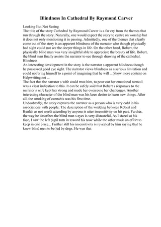 Blindness In Cathedral By Raymond Carver
Looking But Not Seeing
The title of the story Cathedral by Raymond Carver is a far cry from the themes that
run through the story. Naturally, one would expect the story to centre on worship but
it does not only mentioning it in passing. Admittedly, one of the themes that clearly
come out of the story is an apparent blindness of the narrator who though physically
had sight could not see the deeper things in life. On the other hand, Robert, the
physically blind man was very insightful able to appreciate the beauty of life. Robert,
the blind man finally assists the narrator to see through drawing of the cathedral.
Blindness
An interesting development in the story is the narrator s apparent blindness though
he possessed good eye sight. The narrator views blindness as a serious limitation and
could not bring himself to a point of imagining that he will ... Show more content on
Helpwriting.net ...
The fact that the narrator s wife could trust him, to pour out her emotional turmoil
was a clear indication to this. It can be safely said that Robert s responses to the
narrator s wife kept her strong and made her overcome her challenges. Another
interesting character of the blind man was his keen desire to learn new things. After
all, the smoking of cannabis was his first time.
Undoubtedly, the story captures the narrator as a person who is very cold in his
associations with people. The description of the wedding between Robert and
Beulah as not worth attending by anyone is utter insensitivity on his part. Further,
the way he describes the blind man s eyes is very distasteful, As I stared at his
face, I saw the left pupil turn in toward his nose while the other made an effort to
keep in one place... Further still his insensitivity is revealed by him saying that he
knew blind men to be led by dogs. He was that
 