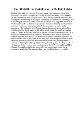 The Effects Of Gun Control Laws On The United States
On December 14th 2012, people all over the world came together to show their
support for the families that were affected by the Newtown Sandy Hooke shooting.
20 innocent children from the ages of 5 to 7 were brutally shot repeatedly over and
over again with a military style weapon. Classmates and parents will never forget this
horrific tragedy which, under no circumstances, should have happened. However in
the United Statesdue to the lack of gun control laws mass shootings like this one are
common. This is very unfortunate not only for Americans but for the global
community. Having family in the United States and cousins in grade school, I find
it frightening that their lives are at risk all because it is easy for people to purchase
guns. In Canada we feel very safe and secure due to the strong gun control laws. It is
immensely important that the USA takes a stand and applies stronger gun control
laws to ensure the well being of not only their citizens but those visiting as well. In
the last several years in the United States there have been multiple incidents of mass
shootings. Incidents such as the Aurora batman movie theatre shooting and the
columbine shooting have been quite devastating. Including mass shootings, a total of
10 thousand deaths occurred from guns last year in the USA compared to just 52 in
Canada. Drastically reducing the numbers by just banning guns seems like a
reasonable conclusion. The statement Less guns equal less violence is used in
 