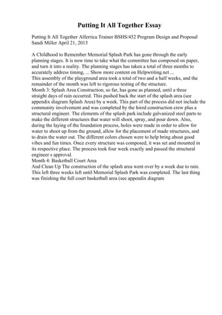 Putting It All Together Essay
Putting It All Together Alferrica Trainer BSHS/452 Program Design and Proposal
Sandi Miller April 21, 2013
A Childhood to Remember Memorial Splash Park has gone through the early
planning stages. It is now time to take what the committee has composed on paper,
and turn it into a reality. The planning stages has taken a total of three months to
accurately address timing, ... Show more content on Helpwriting.net ...
This assembly of the playground area took a total of two and a half weeks, and the
remainder of the month was left to rigorous testing of the structure.
Month 3: Splash Area Construction, so far, has gone as planned, until a three
straight days of rain occurred. This pushed back the start of the splash area (see
appendix diagram Splash Area) by a week. This part of the process did not include the
community involvement and was completed by the hired construction crew plus a
structural engineer. The elements of the splash park include galvanized steel parts to
make the different structures that water will shoot, spray, and pour down. Also,
during the laying of the foundation process, holes were made in order to allow for
water to shoot up from the ground, allow for the placement of made structures, and
to drain the water out. The different colors chosen were to help bring about good
vibes and fun times. Once every structure was composed, it was set and mounted in
its respective place. The process took four week exactly and passed the structural
engineer s approval.
Month 4: Basketball Court Area
And Clean Up The construction of the splash area went over by a week due to rain.
This left three weeks left until Memorial Splash Park was completed. The last thing
was finishing the full court basketball area (see appendix diagram
 