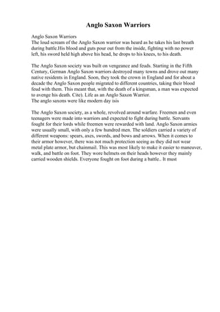 Anglo Saxon Warriors
Anglo Saxon Warriors
The loud scream of the Anglo Saxon warrior was heard as he takes his last breath
during battle.His blood and guts pour out from the inside, fighting with no power
left, his sword held high above his head, he drops to his knees, to his death.
The Anglo Saxon society was built on vengeance and feuds. Starting in the Fifth
Century, German Anglo Saxon warriors destroyed many towns and drove out many
native residents in England. Soon, they took the crown in England and for about a
decade the Anglo Saxon people migrated to different countries, taking their blood
feud with them. This meant that, with the death of a kingsman, a man was expected
to avenge his death. Cite). Life as an Anglo Saxon Warrior.
The anglo saxons were like modern day isis
The Anglo Saxon society, as a whole, revolved around warfare. Freemen and even
teenagers were made into warriors and expected to fight during battle. Servants
fought for their lords while freemen were rewarded with land. Anglo Saxon armies
were usually small, with only a few hundred men. The soldiers carried a variety of
different weapons: spears, axes, swords, and bows and arrows. When it comes to
their armor however, there was not much protection seeing as they did not wear
metal plate armor, but chainmail. This was most likely to make it easier to maneuver,
walk, and battle on foot. They wore helmets on their heads however they mainly
carried wooden shields. Everyone fought on foot during a battle.. It must
 
