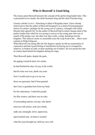 Who Is Beowulf A Good King
The classic poem Beowulf presents the concept of the perfect king/leader/ruler. This
is presented in two modes: the ideal Germanic king and the ideal Christian king.
Literary scholar Levin L. Schucking in Ideal of Kingship states: I have already
tried to prove that the author of Beowulf designed it as a kind of Furstenspiegel (
mirror of a prince ) perhaps for the young son of a prince, a thought with which
Heusler later agreed (36). So the author of Beowulf had in mind a human ideal of the
perfect leader/ruler which he was trying to convey to the young man who was in
search of the proper way, the ideal way that a ruler, a king, should govern his
kingdom. This analysis seems so reasonable since the scop lived in the ... Show more
content on Helpwriting.net ...
When Beowulf was dying after the fire dragon s attack, he did an examination of
conscience and had a good feeling of satisfaction for having never wronged his
relatives, or broken an oath, or done anything out of malice. He was proud also that
no enemy dared attack his kingdom during his reign:
Then Beowulf spoke, despite the gash,
the gaping wound he knew for certain
he had finished his days, his joy in the world,
that his time was over, death very near:
Now I would want to give to my son
these war garments, had it been granted
that I have a guardian born from my body
for this inheritance. I ruled this people
for fifty winters, and there was no ruler
of surrounding nations, not any, who dared
meet me with armies, seek out a battle,
make any onslaught, terror, oppression,
upon Geatish men. At home I awaited
what the years brought me, held my own well,
 