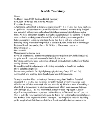 Kodak Case Study
Memo
To:Daniel Carp, CEO, Eastman Kodak Company
Re:Kodak s Strategic and Industry Analysis
Executive Summary:
After taking a close look at the photography industry, it is evident that there has been
a significant shift from the use of traditional film cameras to a market fully fledged
and saturated with modern and updated digital cameras and digital photographic
tools. As more consumers adapt to this technological change, the demand for digital
cameras in the market grows substantially, which leads to greater competition
between suppliers in the growth stage (being that this is still new technology).
Standing strong within the competition is Eastman Kodak. More than a decade ago,
Eastman Kodak invested well over $4 Billion ... Show more content on
Helpwriting.net ...
Opportunities:
Market cameras toward men
Focus on international expansion (emerging economies such as China and Russia)
Acquire smaller companies successful in the digital area
Providing an in home print station for all Kodak products that would deliver higher
quality pictures Threats:
Demand for traditional products is declining, especially in developed markets
Photo capable cell phones
Intense competition in the digital photography industry Sony, HP, and Fuji
Approval of new strategy from shareholders was still inadequate.
Strategic position After conducting a thorough analysis of Kodak s financial
statement, it is evident that the assets owned by Kodak are not being used in an
effective nor efficient manner (Refer to Appendix A). This is evident after taking a
close look at the company s returns on investment which were recorded between
1998 through 2000. This was recorded at just fewer than 10 percent. Another
significant aspect that can be pointed out is reflected in 2003 with about 2 percent.
This is indeed a rapid decrease which can be due in part to the technological changes
and Kodak s slow implementation of strategies. The company s constant declining
profit margins hint that there needs to be a drastic and effective improvement on
 