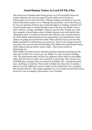 Good Human Nature In Lord Of The Flies
The controversy of human nature being good or evil will essentially always be
around. Opinions and views are argued, but the truth is yet to be proven.
Following his novel Lord of the Flies , WIlliam Golding was labeled as one who
believes that human nature is evil. Although this pessimistic view in the book can
be seen, the optimistic belief is also evident throughout it. Golding s hopeful view
of good human nature is evident through events in the story like Ralph s rescue,
Sam s and Eric s loyalty, and Ralph s refusal to join the tribe. Perhaps one of the
first examples of good human nature is Ralph refusing to join Jack and his tribe.
Although he knew it would have been the most effective way to end the fued on
the island, Ralph understood that the face painted boys were problematic to their
chances of getting rescued from the island. When asked by Jack to join the tribe,
Ralph responded I m chief because you chose me. And we were going to keep the
fire going. Now you run after food (Golding 150). Ralph shows good human nature
while trying to keep an orderly system within... Show more content on
Helpwriting.net ...
When Ralph visits Sam and Eric after they had been captured and forced into the
tribe, they tell him You ve got to go now, Ralph. For your own good. (Golding
189). The good human nature of these two characters allows them to warn Ralph,
rather than turn him in to Jack, who would kill or torture him. They also go on to
tell Ralph they re going to hunt you tomorrow (Golding 188) , warning him about
Jack s and Roger s intentions. This loyalty to Ralph also allows him to conduct a
plan for survival. Ralph may not have made it on the island if the twin s goodness
had not been effective. This simple empathetic act is yet another occasion that shows
the novel is not an example of pessimistic views of human
 