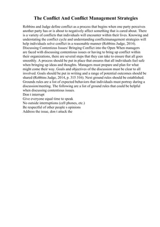 The Conflict And Conflict Management Strategies
Robbins and Judge define conflict as a process that begins when one party perceives
another party has or is about to negatively affect something that is cared about. There
is a variety of conflicts that individuals will encounter within their lives. Knowing and
understating the conflict cycle and understanding conflictmanagement strategies will
help individuals solve conflict in a reasonable manner (Robbins Judge, 2014).
Discussing Contentious Issues/ Bringing Conflict into the Open When managers
are faced with discussing contentious issues or having to bring up conflict within
their organizations, there are several steps that they can take to ensure that all goes
smoothly. A process should be put in place that ensures that all individuals feel safe
when bringing up ideas and thoughts. Managers must prepare and plan for what
might come their way. Goals and objectives of the discussion must be clear to all
involved. Goals should be put in writing and a range of potential outcomes should be
shared (Robbins Judge, 2014, p. 315 316). Next ground rules should be established.
Grounds rules are a list of expected behaviors that individuals must portray during a
discussion/meeting. The following are a list of ground rules that could be helpful
when discussing contentious issues.
Don t interrupt
Give everyone equal time to speak
No outside interruptions (cell phones, etc.)
Be respectful of other people s opinions
Address the issue, don t attack the
 