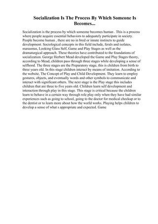 Socialization Is The Process By Which Someone Is
Becomes...
Socialization is the process by which someone becomes human . This is a process
where people acquire essential behaviors to adequately participate in society.
People become human , there are no in bred or innate instincts to guide
development. Sociological concepts in this field include, ferals and isolates,
marasmus, Looking Glass Self, Game and Play Stages as well as the
dramaturgical approach. These theories have contributed to the foundations of
socialization. George Herbert Mead developed the Game and Play Stages theory,
according to Mead, children pass through three stages while developing a sense of
selfhood. The three stages are the Preparatory stage, this is children from birth to
three years old. In this stage children interact by means of imitation. According to
the website, The Concept of Play and Child Development. They learn to employ
gestures, objects, and eventually words and other symbols to communicate and
interact with significant others. The next stage is the Play stage this includes
children that are three to five years old. Children learn self development and
interaction through play in this stage. This stage is critical because the children
learn to behave in a certain way through role play only when they have had similar
experiences such as going to school, going to the doctor for medical checkup or to
the dentist or to learn more about how the world works. Playing helps children to
develop a sense of what s appropriate and expected. Game
 