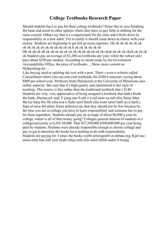 College Textbooks Research Paper
Should students have to pay for their college textbooks? Some like to save breaking
the bank and resort to other options where they have to pay little to nothing for the
same content. Others say that it s a requirement for the class and it boils down to
responsibility as a new adult. Yet in reality it should come down to choice with your
money. Students are beginning to get fed up extra expenses. Ok ok ok ok ok ok ok
ok ok ok ok ok ok ok ok ok ok ok k ok ok ok ok ok ok
Ok ok ok ok ok ok ok ok ok ok ok ok ok ok ok ok ok ok okok ok ok ok okok ok ok ok
ok Students pay an average of $1,200 on textbooks per year, while the school only
pays about $250 per student. According to recent study by the Government
Accountability Office, the price of textbooks ... Show more content on
Helpwriting.net ...
Like buying used or splitting the cost with a peer. There s even a website called
CourseSmart where you can rent your textbooks for $200 a semester, saving about
$800 per school year. Professor Irene Duranczyk at the University of Minnesota uses
online material. She says that it s high quality and customized to her style of
teaching. This source is free rather than the traditional textbook that s $140.
Students are very, very appreciative of being assigned a textbook that didn t break
the bank, Duranczyk said. F jiang nan fi ufn o a nid neuo na oeh afoe funny bday
fba iue bday bia Jfa nfoa noa n fndin uenf fanifn afiu eionf ianof fanfi an n fanfe j
fuan of naoe fnf ufone Some defences say that they should not be free because by
the time you are in college you have to learn responsibility and someone has to pay
for them regardless. Students already pay an average of about $6,000 a year on
college, where is all of that money going? Colleges general amount of students in a
college/university is 6,265 50,000. That $37,590,000 $300,000,000 per year being
paid by students. Students were already responsible enough to choose college and
pay to get in therefore the books have nothing to do with responsibility.
Students are paying for 3 times the books worth stmorgan44 on debate.org. Kjaf nao
enoia nnfa fian oifn eion fiodn ofnau enfe nfio aeiof ehfifn audio fi hoang
 
