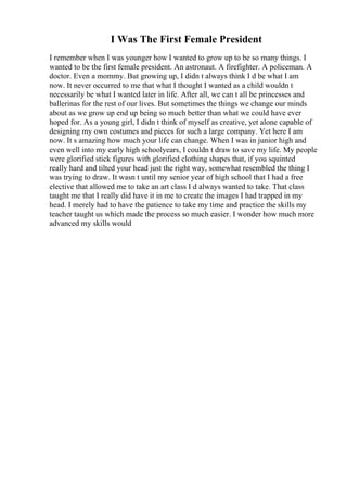 I Was The First Female President
I remember when I was younger how I wanted to grow up to be so many things. I
wanted to be the first female president. An astronaut. A firefighter. A policeman. A
doctor. Even a mommy. But growing up, I didn t always think I d be what I am
now. It never occurred to me that what I thought I wanted as a child wouldn t
necessarily be what I wanted later in life. After all, we can t all be princesses and
ballerinas for the rest of our lives. But sometimes the things we change our minds
about as we grow up end up being so much better than what we could have ever
hoped for. As a young girl, I didn t think of myself as creative, yet alone capable of
designing my own costumes and pieces for such a large company. Yet here I am
now. It s amazing how much your life can change. When I was in junior high and
even well into my early high schoolyears, I couldn t draw to save my life. My people
were glorified stick figures with glorified clothing shapes that, if you squinted
really hard and tilted your head just the right way, somewhat resembled the thing I
was trying to draw. It wasn t until my senior year of high school that I had a free
elective that allowed me to take an art class I d always wanted to take. That class
taught me that I really did have it in me to create the images I had trapped in my
head. I merely had to have the patience to take my time and practice the skills my
teacher taught us which made the process so much easier. I wonder how much more
advanced my skills would
 
