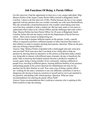Job Functions Of Being A Parole Officer
For this interview I had the opportunity to interview a very unique individual, SSgt.
Monica Pickles of the Jasper County Parole Office located in Ridgeland, South
Carolina. I chose to do this interview of Mrs. Pickles because she has a very unique
approach with her parolees that you wouldn t normally see with some Paroleofficers.
Plus she seemed like a kind hearted person who wouldn t mind taking some time
out of her busy schedule to help a student out. She has truly made it a lot easier to
understand what it takes to be a Parole Officer and the challenges that come with it.
SSgt. Monica Pickles has been Parole Officer for 20 years in Ridgeland, South
Carolina, before this job she used to work for the Department of Social Services
which... Show more content on Helpwriting.net ...
This will also help to prepare different reports on the parolee. Lastly, a parole
officer is required to perform a different number of other functions that relates to
their abilities in order to monitor and help their parolee. Question: What are the pros
and cons of being a Parole Officer?
Answer: SSgt. Monica Pickles responded with a small giggle and said, some pros
and cons huh? Well some pros that I can think of are: being able to help my
parolees by showing them an alternative in life choices to help them make a better
one, being able to interact with different types of people, the pay is beneficial, the
pride I take in knowing that helped someone become a productive member of
society again, being a strong member of my community, making a different in
people lives, traveling to different places, meeting different families of my parolees
and pointing people in the correct direction for rehabilitation not only for my
parolees but for their families as well. Now some cons of being a parole officer
are: working for the state ( sometimes it can very difficult), sometimes it can be a
dangerous job, having to keep my emotions to myself and try not to get attached to
my parolees, and dealing with violent parolees. Question: What are some
recommendations for entering the parole officer field?
Answer: Some recommendations that I could give someone who is aspiring to this
field would be to take the training
 