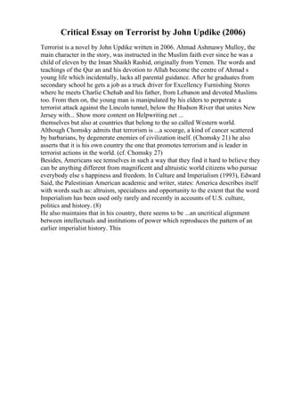 Critical Essay on Terrorist by John Updike (2006)
Terrorist is a novel by John Updike written in 2006. Ahmad Ashmawy Mulloy, the
main character in the story, was instructed in the Muslim faith ever since he was a
child of eleven by the Iman Shaikh Rashid, originally from Yemen. The words and
teachings of the Qur an and his devotion to Allah become the centre of Ahmad s
young life which incidentally, lacks all parental guidance. After he graduates from
secondary school he gets a job as a truck driver for Excellency Furnishing Stores
where he meets Charlie Chehab and his father, from Lebanon and devoted Muslims
too. From then on, the young man is manipulated by his elders to perpetrate a
terrorist attack against the Lincoln tunnel, below the Hudson River that unites New
Jersey with... Show more content on Helpwriting.net ...
themselves but also at countries that belong to the so called Western world.
Although Chomsky admits that terrorism is ...a scourge, a kind of cancer scattered
by barbarians, by degenerate enemies of civilization itself. (Chomsky 21) he also
asserts that it is his own country the one that promotes terrorism and is leader in
terrorist actions in the world. (cf. Chomsky 27)
Besides, Americans see temselves in such a way that they find it hard to believe they
can be anything different from magnificent and altruistic world citizens who pursue
everybody else s happiness and freedom. In Culture and Imperialism (1993), Edward
Said, the Palestinian American academic and writer, states: America describes itself
with words such as: altruism, specialness and opportunity to the extent that the word
Imperialism has been used only rarely and recently in accounts of U.S. culture,
politics and history. (8)
He also maintains that in his country, there seems to be ...an uncritical alignment
between intellectuals and institutions of power which reproduces the pattern of an
earlier imperialist history. This
 