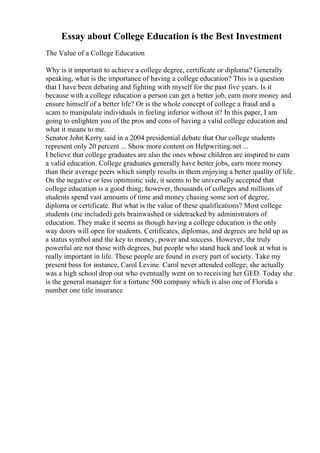 Essay about College Education is the Best Investment
The Value of a College Education
Why is it important to achieve a college degree, certificate or diploma? Generally
speaking, what is the importance of having a college education? This is a question
that I have been debating and fighting with myself for the past five years. Is it
because with a college education a person can get a better job, earn more money and
ensure himself of a better life? Or is the whole concept of college a fraud and a
scam to manipulate individuals in feeling inferior without it? In this paper, I am
going to enlighten you of the pros and cons of having a valid college education and
what it means to me.
Senator John Kerry said in a 2004 presidential debate that Our college students
represent only 20 percent ... Show more content on Helpwriting.net ...
I believe that college graduates are also the ones whose children are inspired to earn
a valid education. College graduates generally have better jobs, earn more money
than their average peers which simply results in them enjoying a better quality of life.
On the negative or less optimistic side, it seems to be universally accepted that
college education is a good thing; however, thousands of colleges and millions of
students spend vast amounts of time and money chasing some sort of degree,
diploma or certificate. But what is the value of these qualifications? Most college
students (me included) gets brainwashed or sidetracked by administrators of
education. They make it seems as though having a college education is the only
way doors will open for students. Certificates, diplomas, and degrees are held up as
a status symbol and the key to money, power and success. However, the truly
powerful are not those with degrees, but people who stand back and look at what is
really important in life. These people are found in every part of society. Take my
present boss for instance, Carol Levine. Carol never attended college; she actually
was a high school drop out who eventually went on to receiving her GED. Today she
is the general manager for a fortune 500 company which is also one of Florida s
number one title insurance
 