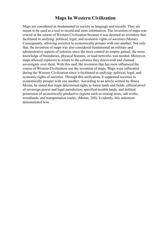 Maps In Western Civilization
Maps are considered as fundamental to society as language and records. They are
meant to be used as a tool to record and store information. The invention of maps was
crucial in the course of Western Civilization because it was deemed an inventory that
facilitated in unifying: political, legal, and economic rights of societies (Moran).
Consequently, allowing societies to economically prosper with one another. Not only
that, the invention of maps was also considered fundamental on military and
administrative aspects of colonies since the more control an empire gained, the more
knowledge of boundaries, physical features, or road networks was needed. Moreover,
maps allowed explorers to return to the colonies they discovered and claimed
sovereignty over them. With this said, the invention that has most influenced the
course of Western Civilization was the invention of maps. Maps were influential
during the Western Civilization since it facilitated in unifying: political, legal, and
economic rights of societies. Through this unification, it supported societies to
economically prosper with one another. According to an article written by Bruce
Moran, he stated that maps determined rights to forest lands and fields; offered proof
of sovereign power and legal jurisdiction; specified taxable lands; and defined
possession of economically productive regions such as mining areas, salt works,
woodlands, and transportation routes. (Moran, 260). Evidently, this statement
demonstrated how
 