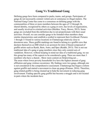 Gang Vs Traditional Gang
Defining gangs have been compared to packs, teams, and groups. Participants of
gangs do not necessarily commit violent acts or commence in illegal matters. The
National Gang Center has come to a consensus on defining gangs with the
commonalities of three or more members between the ages of 12 through 24,
shared identity, recognized by others as a gang or crew, has levels of organization,
and usually involved in criminal activities (Shelden, Tracy, Brown, 2013). Some
gangs are excluded from this definition due to not proportionate with their usual
activities. Overall, we can consider gangs to be founded when members share
similar characteristics and establish a symbol to represent their livelihood. Pictures
1 through 3 I found in various locations in Chattanooga relatively close to
downtown area. These graffiti markings are found to belong to a graffiti crew that
declares themselves as DIB which is an acronym for doin it blazed composed of
graffiti artists such as Renik, Bern, Astro, and Spec (Reddit, 2013). This is not our
traditional idea of a gang or gang members since they only commit acts of
vandalism. However, without keeping in mind our idea of a traditional gang, we see
this group has many of the aspects to be considered a gang. There are more than 3
members who have a shared... Show more content on Helpwriting.net ...
The areas where lower poverty households live have the highest amount of gang
affiliation and gang violence occurrence. My findings were two gangs, although one
is not considered in the comprehensive assessment. Chattanooga has begun a reform
against graffiti and started a movement to clean up gangs (Putman, 2016). Therefore,
gang related graffiti is being cleaned up to help the movement in reducing gang
involvement. Finding specific gang graffiti has become a struggle and is not located
in parts where the incidents have
 