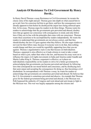 Analysis Of Resistance To Civil Government By Henry
David...
In Henry David Thoreau s essay Resistance to Civil Government, he recants the
classic story of his night and jail. Thoreau goes into depth on what caused him to
go to jail, how his conscious led him to get there, and how the consequences were
already apparent to him before he disobeyed the unjust laws being enforced upon
him. In his essay, Thoreau urges his readers to do three things. Thoreau wants his
readers to acknowledge that the governments gets perverted and abused, disobey
laws that go against our conscience with consequences in mind, and only follow
laws if they are in line with the principles that come with our conscience. Thoreau
wants these assertions to be accomplished by readers independently. He wants the
readers to understand that governments are not always correct, and that they
should disobey the law if it goes against what they believe. He also urges readers to
not wait for their fellow man, because if everyone were to do that, then nothing
would change and then you would be regretfully supporting laws that you are
against. Thoreau s argumentative style is one that focuses on Individualism.
Thoreau s argument is also effective as it leads citizens to want to take a stand
based on what is just, rather than what is the law, and because his essay went on to
influence the major civil rights movements in India and America under Gandhi and
Martin Luther King Jr. Thoreau s argument is effective, as it places an
individualistic responsibility on his readers to strive for a better government by
acknowledging that governments can become perverted and abused, by following
laws that correspond do our moral beliefs and conscience, and by disobeying laws
that seem unjust and accepting the consequences for doing so, thus becoming a civil
disobedient. In correspondence with Thoreau s essay, he wants his readers to
acknowledge that governments are sometimes perverted and abused. He believes that
the U.S. Government is sometimes perverted and abusive. An example that Thoreau
gives for the federal government being perverted and abused, is the Mexican war.
Polk bypassed the authority of Congress and went ahead and sent troops to fight in
the Mexican war. This war was largely unpopular among the citizens and
 