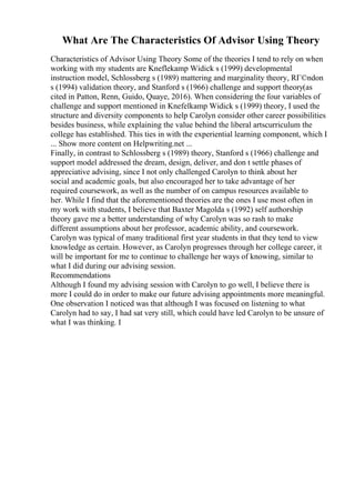 What Are The Characteristics Of Advisor Using Theory
Characteristics of Advisor Using Theory Some of the theories I tend to rely on when
working with my students are Kneflekamp Widick s (1999) developmental
instruction model, Schlossberg s (1989) mattering and marginality theory, RГ©ndon
s (1994) validation theory, and Stanford s (1966) challenge and support theory(as
cited in Patton, Renn, Guido, Quaye, 2016). When considering the four variables of
challenge and support mentioned in Knefelkamp Widick s (1999) theory, I used the
structure and diversity components to help Carolyn consider other career possibilities
besides business, while explaining the value behind the liberal artscurriculum the
college has established. This ties in with the experiential learning component, which I
... Show more content on Helpwriting.net ...
Finally, in contrast to Schlossberg s (1989) theory, Stanford s (1966) challenge and
support model addressed the dream, design, deliver, and don t settle phases of
appreciative advising, since I not only challenged Carolyn to think about her
social and academic goals, but also encouraged her to take advantage of her
required coursework, as well as the number of on campus resources available to
her. While I find that the aforementioned theories are the ones I use most often in
my work with students, I believe that Baxter Magolda s (1992) self authorship
theory gave me a better understanding of why Carolyn was so rash to make
different assumptions about her professor, academic ability, and coursework.
Carolyn was typical of many traditional first year students in that they tend to view
knowledge as certain. However, as Carolyn progresses through her college career, it
will be important for me to continue to challenge her ways of knowing, similar to
what I did during our advising session.
Recommendations
Although I found my advising session with Carolyn to go well, I believe there is
more I could do in order to make our future advising appointments more meaningful.
One observation I noticed was that although I was focused on listening to what
Carolyn had to say, I had sat very still, which could have led Carolyn to be unsure of
what I was thinking. I
 