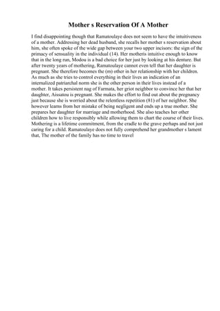 Mother s Reservation Of A Mother
I find disappointing though that Ramatoulaye does not seem to have the intuitiveness
of a mother. Addressing her dead husband, she recalls her mother s reservation about
him, she often spoke of the wide gap between your two upper incisors: the sign of the
primacy of sensuality in the individual (14). Her motheris intuitive enough to know
that in the long run, Modou is a bad choice for her just by looking at his denture. But
after twenty years of mothering, Ramatoulaye cannot even tell that her daughter is
pregnant. She therefore becomes the (m) other in her relationship with her children.
As much as she tries to control everything in their lives an indication of an
internalized patriarchal norm she is the other person in their lives instead of a
mother. It takes persistent nag of Farmata, her griot neighbor to convince her that her
daughter, Aissatou is pregnant. She makes the effort to find out about the pregnancy
just because she is worried about the relentless repetition (81) of her neighbor. She
however learns from her mistake of being negligent and ends up a true mother. She
prepares her daughter for marriage and motherhood. She also teaches her other
children how to live responsibly while allowing them to chart the course of their lives.
Mothering is a lifetime commitment, from the cradle to the grave perhaps and not just
caring for a child. Ramatoulaye does not fully comprehend her grandmother s lament
that, The mother of the family has no time to travel
 