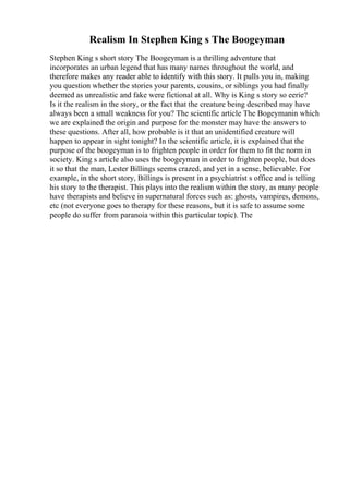 Realism In Stephen King s The Boogeyman
Stephen King s short story The Boogeyman is a thrilling adventure that
incorporates an urban legend that has many names throughout the world, and
therefore makes any reader able to identify with this story. It pulls you in, making
you question whether the stories your parents, cousins, or siblings you had finally
deemed as unrealistic and fake were fictional at all. Why is King s story so eerie?
Is it the realism in the story, or the fact that the creature being described may have
always been a small weakness for you? The scientific article The Bogeymanin which
we are explained the origin and purpose for the monster may have the answers to
these questions. After all, how probable is it that an unidentified creature will
happen to appear in sight tonight? In the scientific article, it is explained that the
purpose of the boogeyman is to frighten people in order for them to fit the norm in
society. King s article also uses the boogeyman in order to frighten people, but does
it so that the man, Lester Billings seems crazed, and yet in a sense, believable. For
example, in the short story, Billings is present in a psychiatrist s office and is telling
his story to the therapist. This plays into the realism within the story, as many people
have therapists and believe in supernatural forces such as: ghosts, vampires, demons,
etc (not everyone goes to therapy for these reasons, but it is safe to assume some
people do suffer from paranoia within this particular topic). The
 