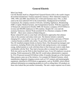 General Electric
Mini Case Study
Can GE Remake Itself as a Digital Firm? General Electric (GE) is the world s largest
diversified manufacturer. Fortune named GE America s Most Admired Company in
1998, 1999, and 2000. Jack Welch, GE s CEO and Chairman since 1981, is often
cited as the most admired CEO in the United States. Headquartered in Fairfield,
Connecticut, the company consists of 20 units, including Appliances, Broadcasting
(NBC), Capital, Medical Systems, and Transportation Systems. With the acquisition
of Honeywell, announced in October 2000, GE became a company of $155 billion in
revenue and 460,000 employees in 100 countries. Despite GE s size and old
economy businesses, Internet Week awarded GE its e Business company of 2000.
Did GE ... Show more content on Helpwriting.net ...
Reiner ordered GE units to come back with alternative approaches that enhance
value to the customer and reduce total costs. The Internet initiative started by
changing GE s culture at the very top. GE s internal newsletters and many of Welch
s memos became available only online. To give blue collar workers access to the
Net, GE installed computer kiosks on factory floors. One thousand top managers and
executives, including Welch (who also had to take typing lessons), were assigned
young, skilled mentors to work with them three to four hours per week to make them
comfortable with the Web. They had to become able to evaluate their competitors
Web sites and to use the Web in other beneficial ways. Every GE employee was given
training. Welch announced in 2000, that GE would reduce administrative expenses
by 30 to 50 percent (around $10 billion) within 18 months through use of the Internet.
Many projects came out of the initiative. For example GE Medical Systems, which
manufactures diagnostic imaging systems such as CAT scanners and mammography
equipment, identified its DYB threat as aggregators, such as WebMD, which offered
unbiased information on competing products as well as selling them. GE products on
these sites looked like just another commodity. The unit s major response was iCenter,
 