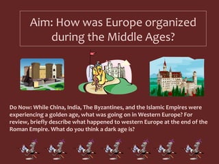 Aim: How was Europe organized during the Middle Ages? Do Now: While China, India, The Byzantines, and the Islamic Empires were experiencing a golden age, what was going on in Western Europe? For review, briefly describe what happened to western Europe at the end of the Roman Empire. What do you think a dark age is?  