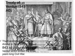 Treaty of
Verdun (843
AD)
 The Carolingian empire was
divided in three parts in August
843 AD through the Treaty of
Verdun which ended the three
years long Civil War.
 