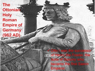 The
Ottonian
Holy
Roman
Empire of
Germany
(962 AD)
 Otto I was the successor
of Henry the Fowler, the
duke of Saxony who
became the first Saxon
Emperor.
 