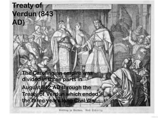 Treaty of
Verdun (843
AD)
 The Carolingian empire was
divided in three parts in
August 842 AD through the
Treaty of Verdun which ended
the three years long Civil War.
 