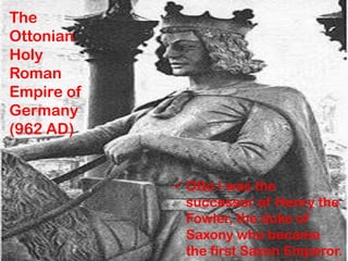 The
Ottonian
Holy
Roman
Empire of
Germany
(962 AD)
 Otto I was the
successor of Henry the
Fowler, the duke of
Saxony who became
the first Saxon Emperor.
 