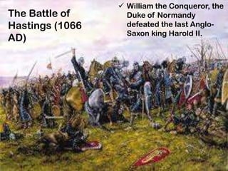 The Battle of
Hastings (1066
AD)
 William the Conqueror, the
Duke of Normandy
defeated the last Anglo-
Saxon king Harold II.
 
