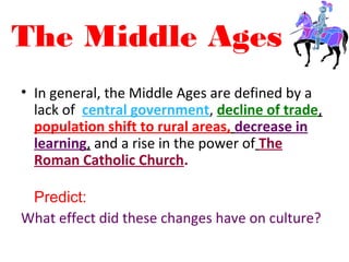 The Middle Ages
• In general, the Middle Ages are defined by a
lack of central government, decline of trade,
population shift to rural areas, decrease in
learning, and a rise in the power of The
Roman Catholic Church.
Predict:
What effect did these changes have on culture?
 