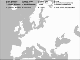 A Alps Mountains E Atlantic Ocean J Thames River N Paris
B Ural Mountains F North Sea K Danube River O Iberian Peninsula (circle it)
C Pyrenees Mountains G Mediterranean Sea L Rome P Northern European Plain
D Apennines Mountains H Seine River M London Q North Atlantic Drift (show flow)
 