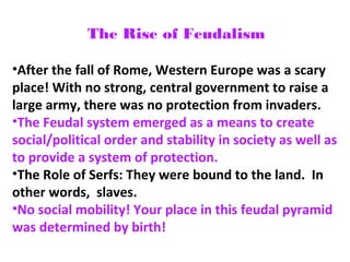 The Rise of Feudalism
•After the fall of Rome, Western Europe was a scary
place! With no strong, central government to raise a
large army, there was no protection from invaders.
•The Feudal system emerged as a means to create
social/political order and stability in society as well as
to provide a system of protection.
•The Role of Serfs: They were bound to the land. In
other words, slaves.
•No social mobility! Your place in this feudal pyramid
was determined by birth!
 