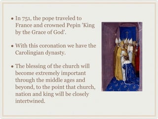 • In 751, the pope traveled to
France and crowned Pepin 'King
by the Grace of God'.
• With this coronation we have the
Carolingian dynasty.
• The blessing of the church will
become extremely important
through the middle ages and
beyond, to the point that church,
nation and king will be closely
intertwined.
 