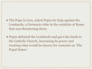 • The Pope in turn, asked Pepin for help against the
Lombards, a Germanic tribe in the outskirts of Rome
that was threatening them.
• Pepin defeated the Lombards and gave the lands to
the Catholic Church, increasing its power and
creating what would be known for centuries as 'The
Papal States'.
 