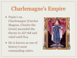 Charlemagne's Empire
• Pepin's on,
Charlemagne (Carolus
Magnus, Charles the
Great) ascended the
throne in AD 768 and
ruled until 814.
• He is known as one of
history's most
outstanding rulers.
 