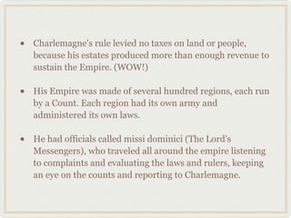 • Charlemagne's rule levied no taxes on land or people,
because his estates produced more than enough revenue to
sustain the Empire. (WOW!)
• His Empire was made of several hundred regions, each run
by a Count. Each region had its own army and
administered its own laws.
• He had officials called missi dominici (The Lord's
Messengers), who traveled all around the empire listening
to complaints and evaluating the laws and rulers, keeping
an eye on the counts and reporting to Charlemagne.
 