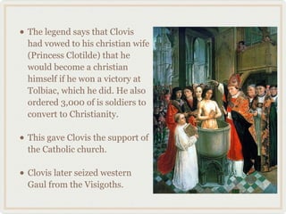 • The legend says that Clovis
had vowed to his christian wife
(Princess Clotilde) that he
would become a christian
himself if he won a victory at
Tolbiac, which he did. He also
ordered 3,000 of is soldiers to
convert to Christianity.
• This gave Clovis the support of
the Catholic church.
• Clovis later seized western
Gaul from the Visigoths.
 