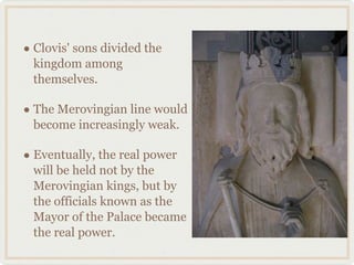 • Clovis' sons divided the
kingdom among
themselves.
• The Merovingian line would
become increasingly weak.
• Eventually, the real power
will be held not by the
Merovingian kings, but by
the officials known as the
Mayor of the Palace became
the real power.
 